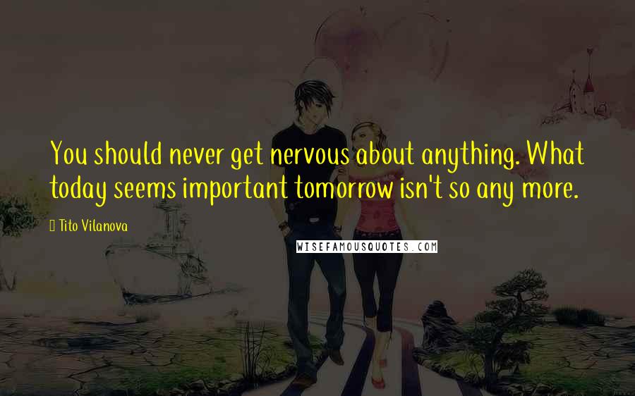 Tito Vilanova Quotes: You should never get nervous about anything. What today seems important tomorrow isn't so any more.