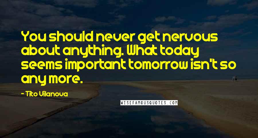 Tito Vilanova Quotes: You should never get nervous about anything. What today seems important tomorrow isn't so any more.