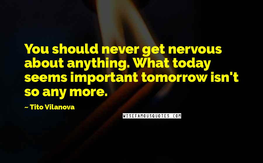 Tito Vilanova Quotes: You should never get nervous about anything. What today seems important tomorrow isn't so any more.