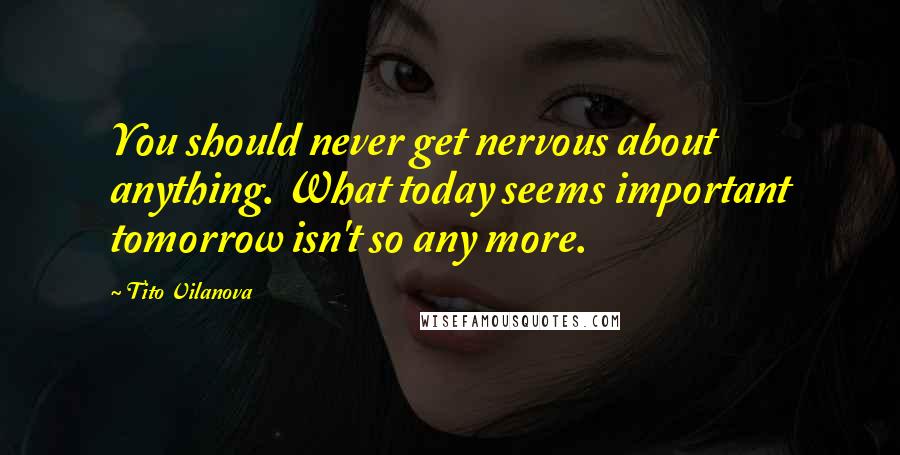 Tito Vilanova Quotes: You should never get nervous about anything. What today seems important tomorrow isn't so any more.