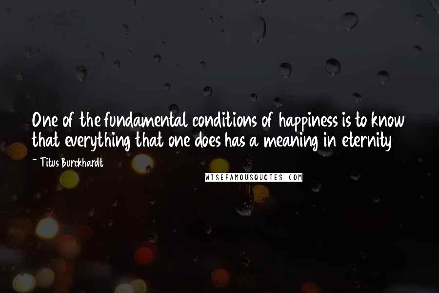 Titus Burckhardt Quotes: One of the fundamental conditions of happiness is to know that everything that one does has a meaning in eternity