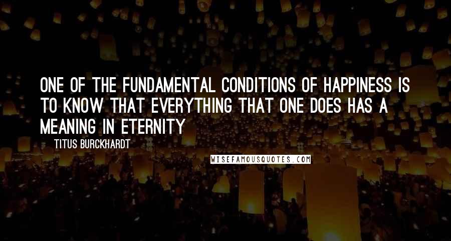 Titus Burckhardt Quotes: One of the fundamental conditions of happiness is to know that everything that one does has a meaning in eternity