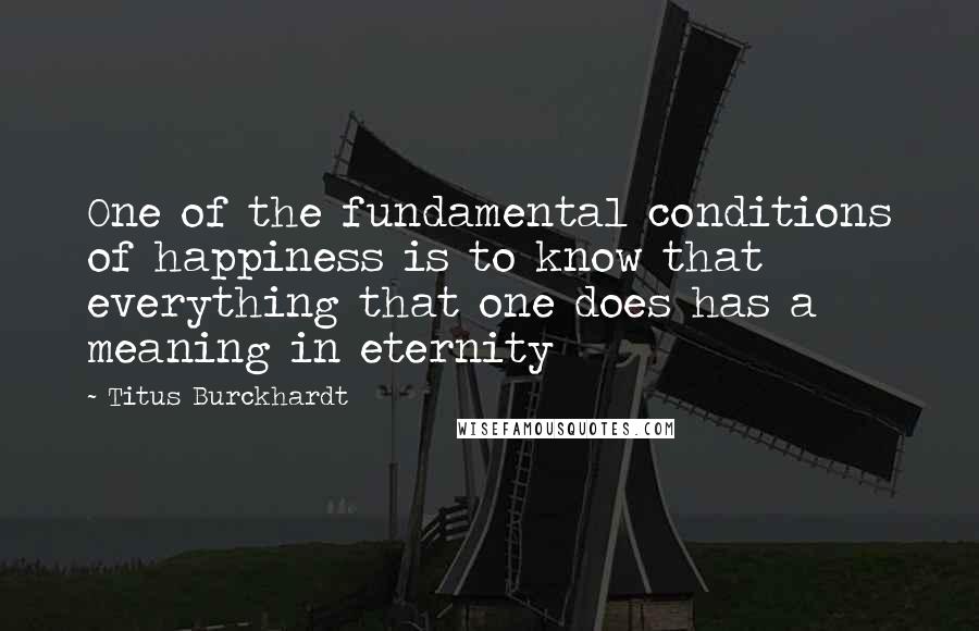 Titus Burckhardt Quotes: One of the fundamental conditions of happiness is to know that everything that one does has a meaning in eternity