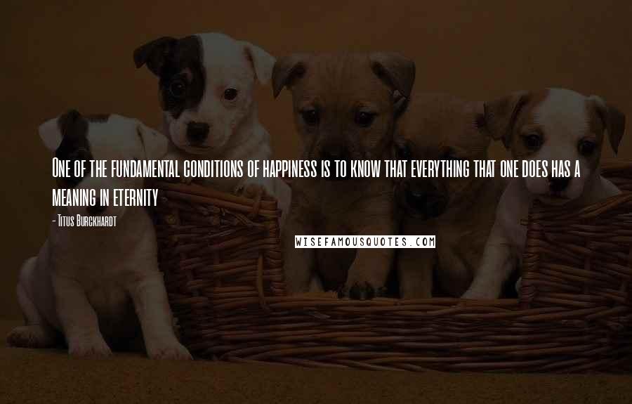 Titus Burckhardt Quotes: One of the fundamental conditions of happiness is to know that everything that one does has a meaning in eternity