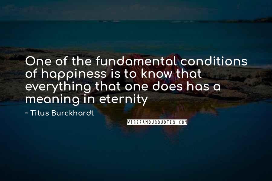 Titus Burckhardt Quotes: One of the fundamental conditions of happiness is to know that everything that one does has a meaning in eternity