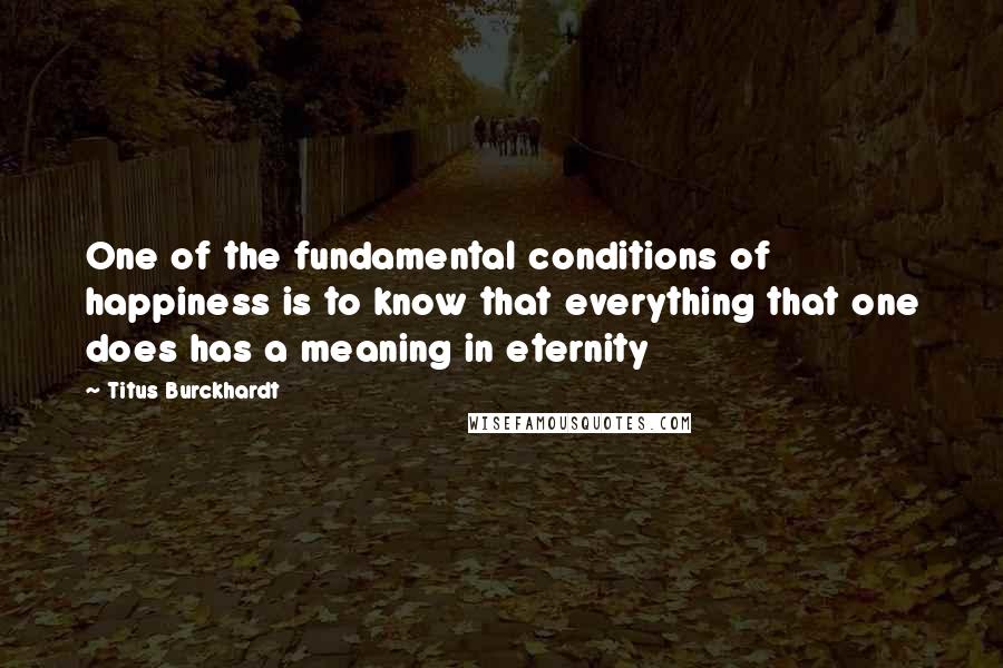 Titus Burckhardt Quotes: One of the fundamental conditions of happiness is to know that everything that one does has a meaning in eternity