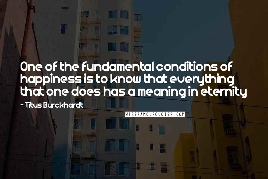 Titus Burckhardt Quotes: One of the fundamental conditions of happiness is to know that everything that one does has a meaning in eternity