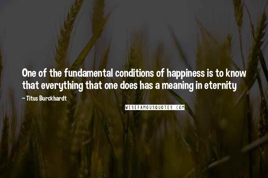 Titus Burckhardt Quotes: One of the fundamental conditions of happiness is to know that everything that one does has a meaning in eternity