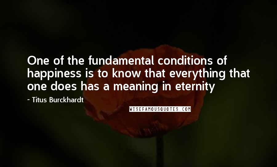 Titus Burckhardt Quotes: One of the fundamental conditions of happiness is to know that everything that one does has a meaning in eternity