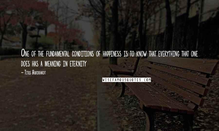 Titus Burckhardt Quotes: One of the fundamental conditions of happiness is to know that everything that one does has a meaning in eternity