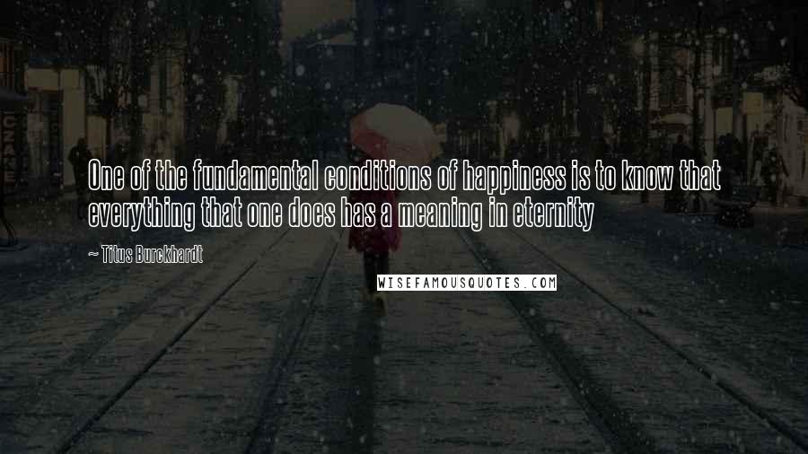 Titus Burckhardt Quotes: One of the fundamental conditions of happiness is to know that everything that one does has a meaning in eternity