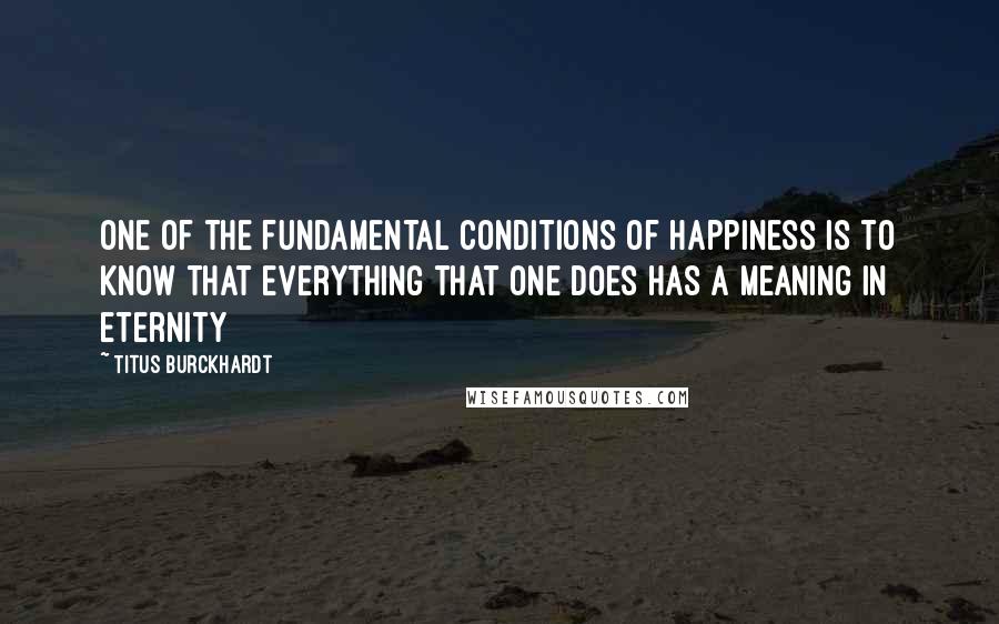 Titus Burckhardt Quotes: One of the fundamental conditions of happiness is to know that everything that one does has a meaning in eternity