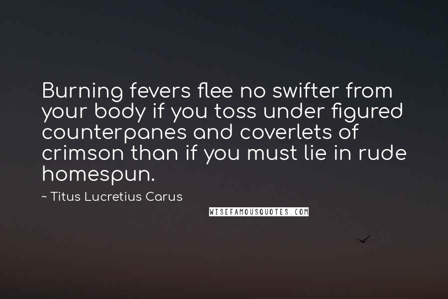Titus Lucretius Carus Quotes: Burning fevers flee no swifter from your body if you toss under figured counterpanes and coverlets of crimson than if you must lie in rude homespun.