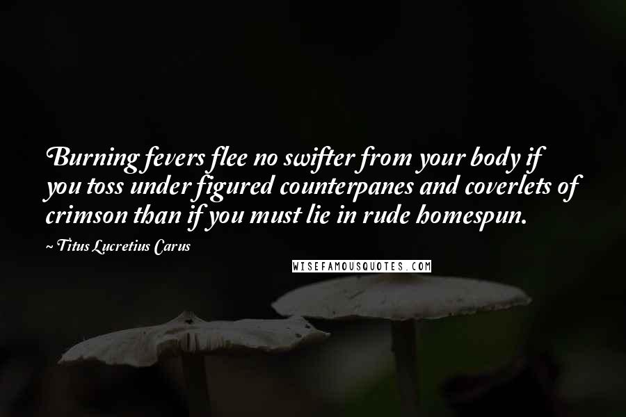 Titus Lucretius Carus Quotes: Burning fevers flee no swifter from your body if you toss under figured counterpanes and coverlets of crimson than if you must lie in rude homespun.