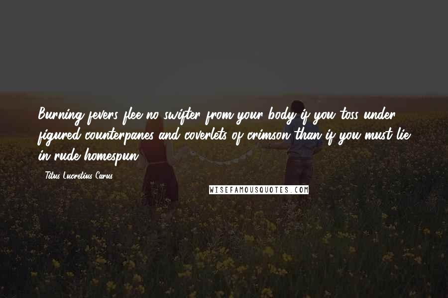 Titus Lucretius Carus Quotes: Burning fevers flee no swifter from your body if you toss under figured counterpanes and coverlets of crimson than if you must lie in rude homespun.