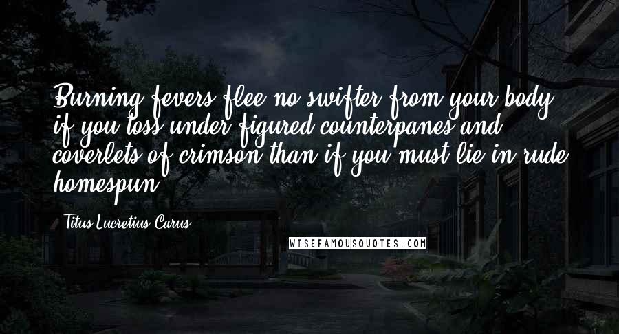 Titus Lucretius Carus Quotes: Burning fevers flee no swifter from your body if you toss under figured counterpanes and coverlets of crimson than if you must lie in rude homespun.