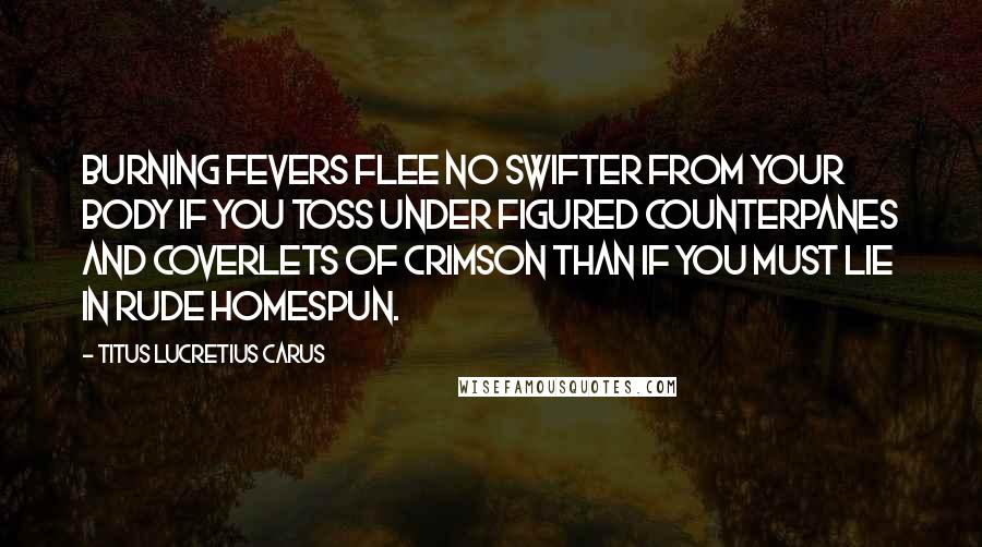 Titus Lucretius Carus Quotes: Burning fevers flee no swifter from your body if you toss under figured counterpanes and coverlets of crimson than if you must lie in rude homespun.