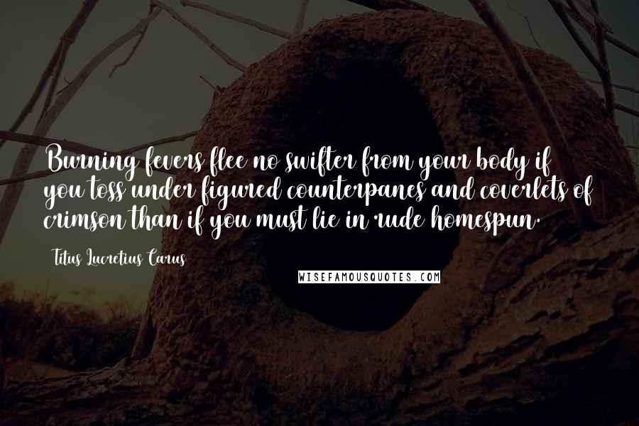 Titus Lucretius Carus Quotes: Burning fevers flee no swifter from your body if you toss under figured counterpanes and coverlets of crimson than if you must lie in rude homespun.