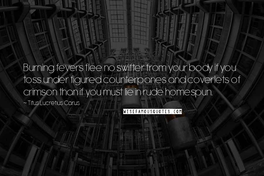 Titus Lucretius Carus Quotes: Burning fevers flee no swifter from your body if you toss under figured counterpanes and coverlets of crimson than if you must lie in rude homespun.