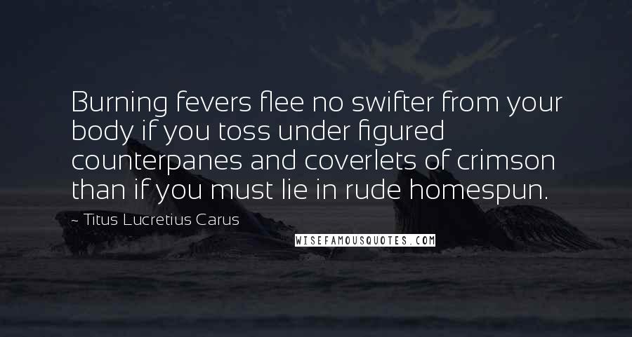 Titus Lucretius Carus Quotes: Burning fevers flee no swifter from your body if you toss under figured counterpanes and coverlets of crimson than if you must lie in rude homespun.