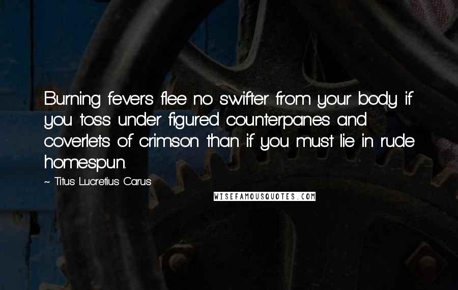 Titus Lucretius Carus Quotes: Burning fevers flee no swifter from your body if you toss under figured counterpanes and coverlets of crimson than if you must lie in rude homespun.