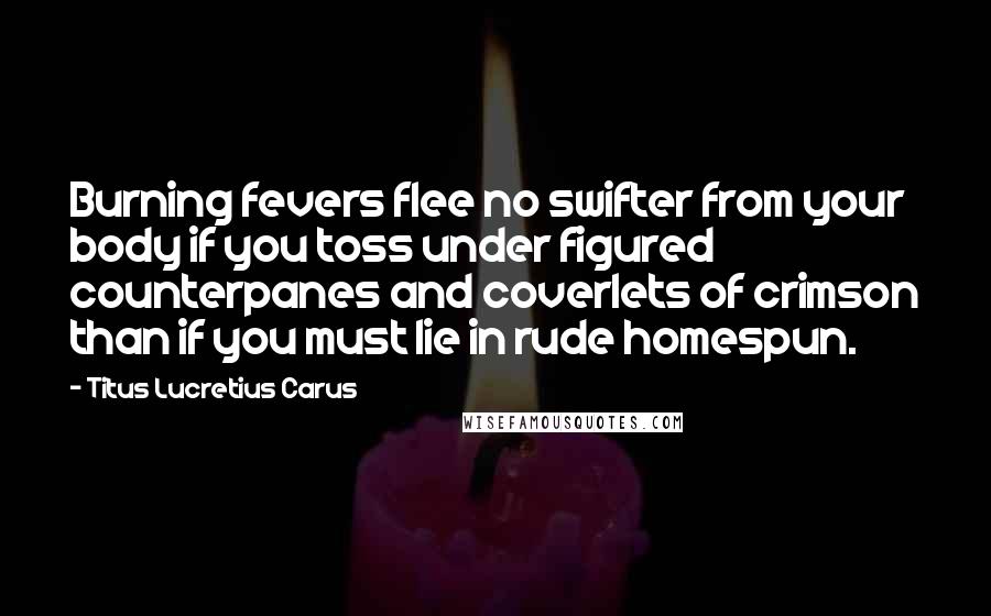 Titus Lucretius Carus Quotes: Burning fevers flee no swifter from your body if you toss under figured counterpanes and coverlets of crimson than if you must lie in rude homespun.