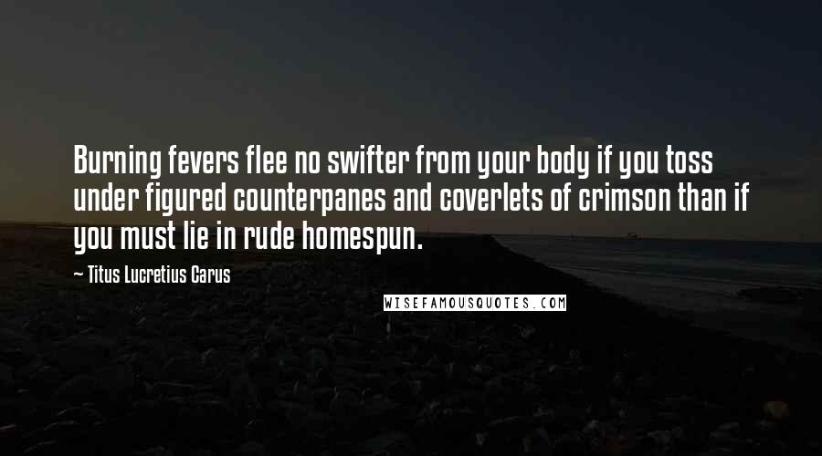 Titus Lucretius Carus Quotes: Burning fevers flee no swifter from your body if you toss under figured counterpanes and coverlets of crimson than if you must lie in rude homespun.