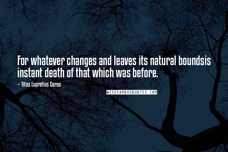 Titus Lucretius Carus Quotes: For whatever changes and leaves its natural boundsis instant death of that which was before.