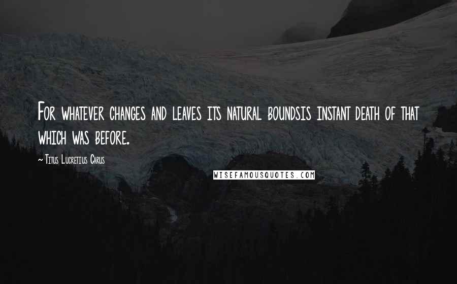 Titus Lucretius Carus Quotes: For whatever changes and leaves its natural boundsis instant death of that which was before.