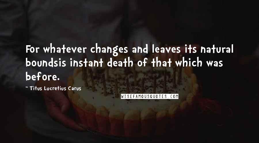 Titus Lucretius Carus Quotes: For whatever changes and leaves its natural boundsis instant death of that which was before.