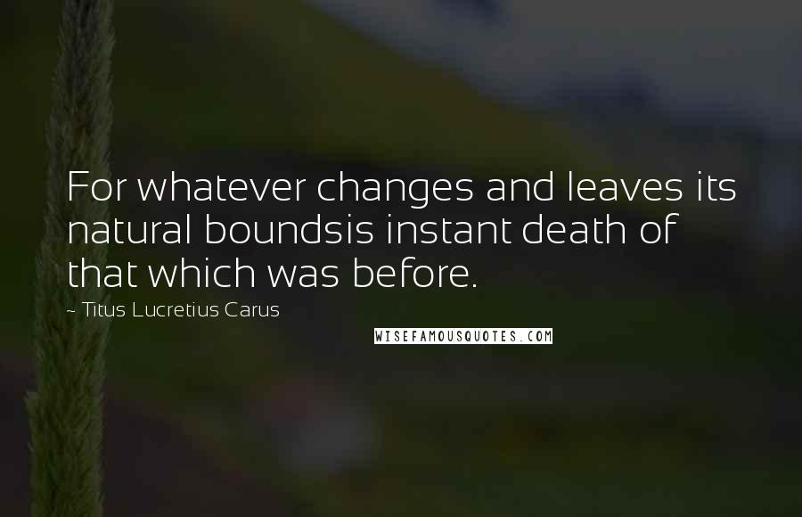 Titus Lucretius Carus Quotes: For whatever changes and leaves its natural boundsis instant death of that which was before.