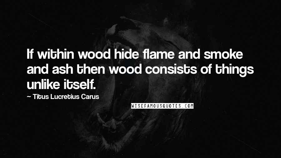Titus Lucretius Carus Quotes: If within wood hide flame and smoke and ash then wood consists of things unlike itself.