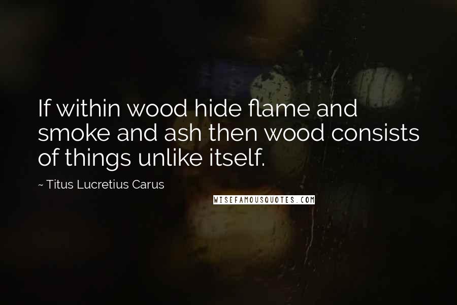 Titus Lucretius Carus Quotes: If within wood hide flame and smoke and ash then wood consists of things unlike itself.