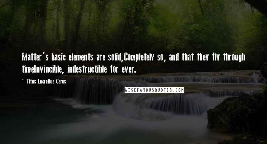 Titus Lucretius Carus Quotes: Matter's basic elements are solid,Completely so, and that they fly through timeInvincible, indestructible for ever.