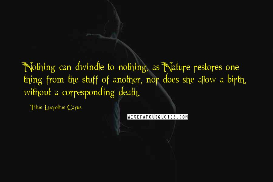 Titus Lucretius Carus Quotes: Nothing can dwindle to nothing, as Nature restores one thing from the stuff of another, nor does she allow a birth, without a corresponding death.