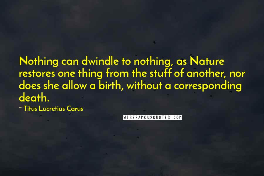 Titus Lucretius Carus Quotes: Nothing can dwindle to nothing, as Nature restores one thing from the stuff of another, nor does she allow a birth, without a corresponding death.
