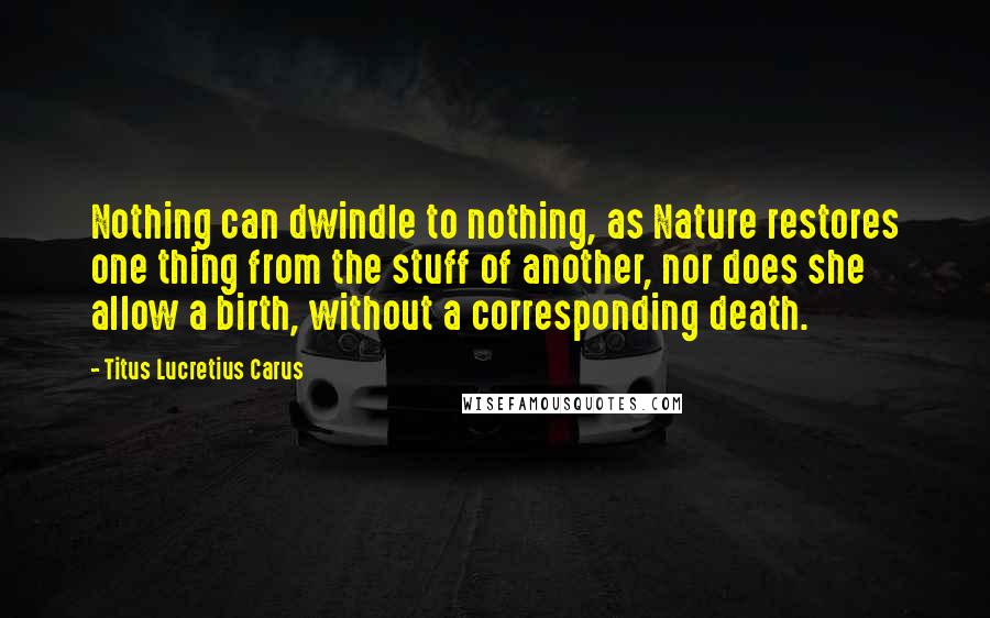 Titus Lucretius Carus Quotes: Nothing can dwindle to nothing, as Nature restores one thing from the stuff of another, nor does she allow a birth, without a corresponding death.