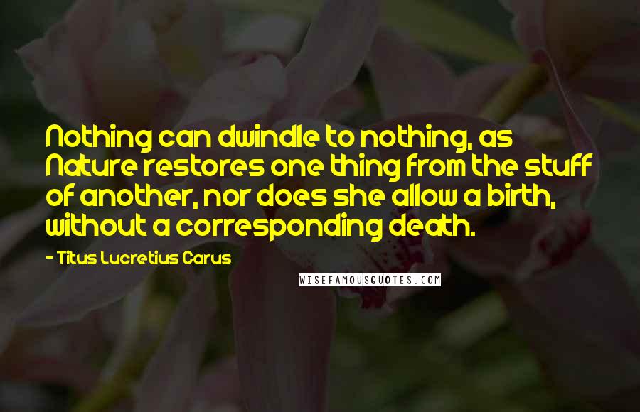 Titus Lucretius Carus Quotes: Nothing can dwindle to nothing, as Nature restores one thing from the stuff of another, nor does she allow a birth, without a corresponding death.