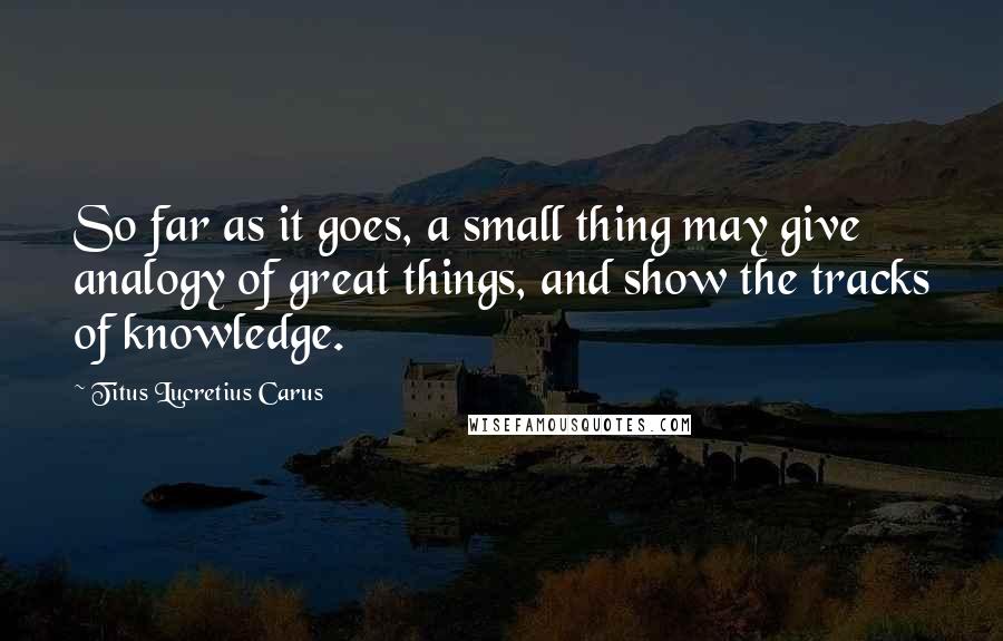 Titus Lucretius Carus Quotes: So far as it goes, a small thing may give analogy of great things, and show the tracks of knowledge.