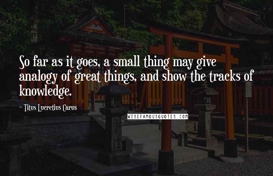 Titus Lucretius Carus Quotes: So far as it goes, a small thing may give analogy of great things, and show the tracks of knowledge.