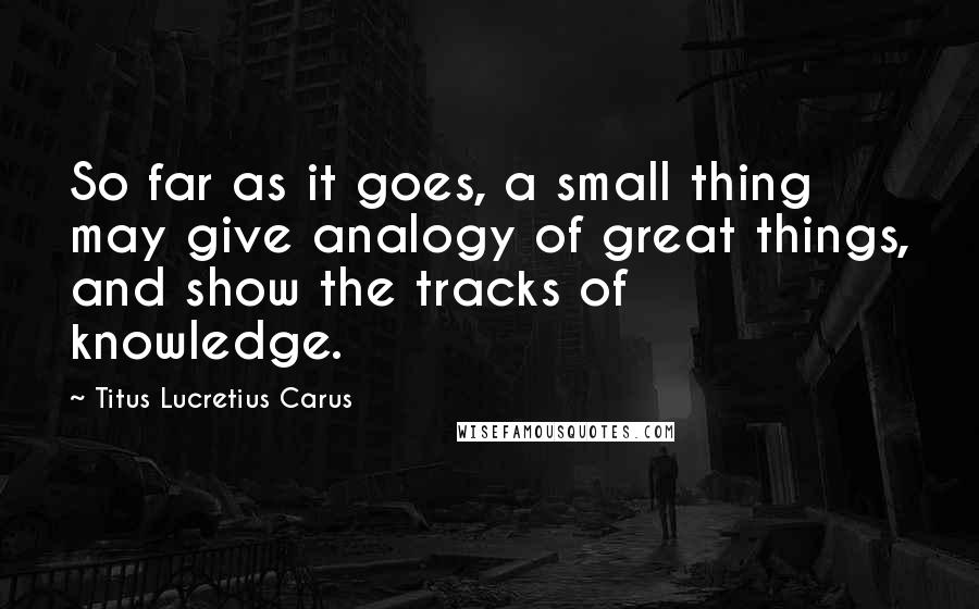 Titus Lucretius Carus Quotes: So far as it goes, a small thing may give analogy of great things, and show the tracks of knowledge.