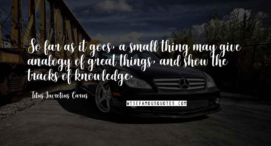 Titus Lucretius Carus Quotes: So far as it goes, a small thing may give analogy of great things, and show the tracks of knowledge.