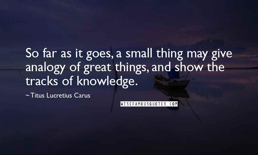 Titus Lucretius Carus Quotes: So far as it goes, a small thing may give analogy of great things, and show the tracks of knowledge.