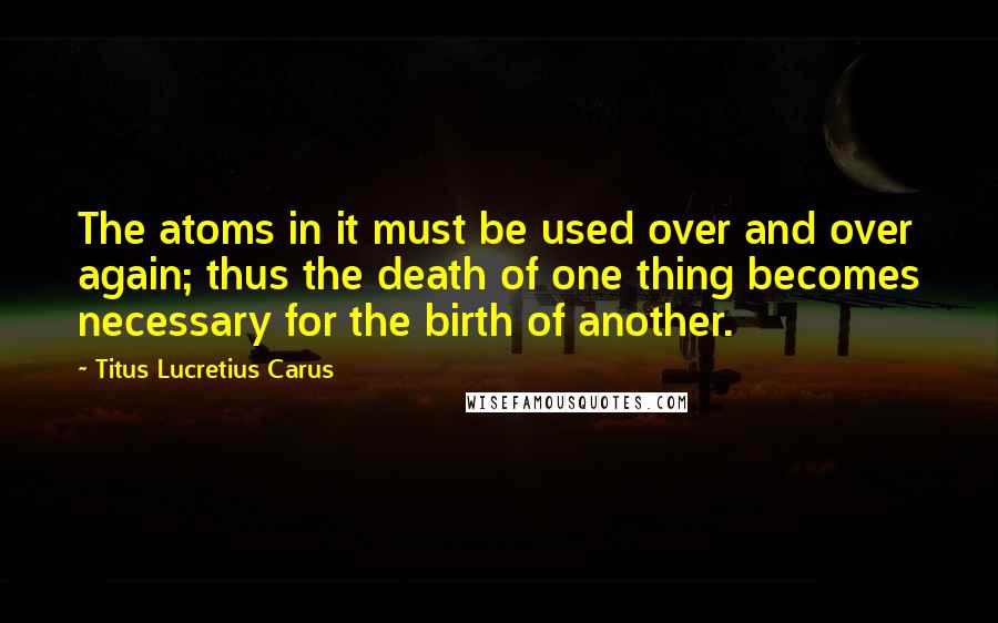 Titus Lucretius Carus Quotes: The atoms in it must be used over and over again; thus the death of one thing becomes necessary for the birth of another.