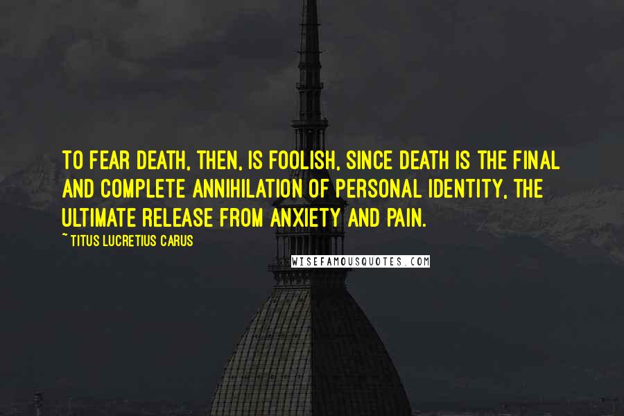 Titus Lucretius Carus Quotes: To fear death, then, is foolish, since death is the final and complete annihilation of personal identity, the ultimate release from anxiety and pain.