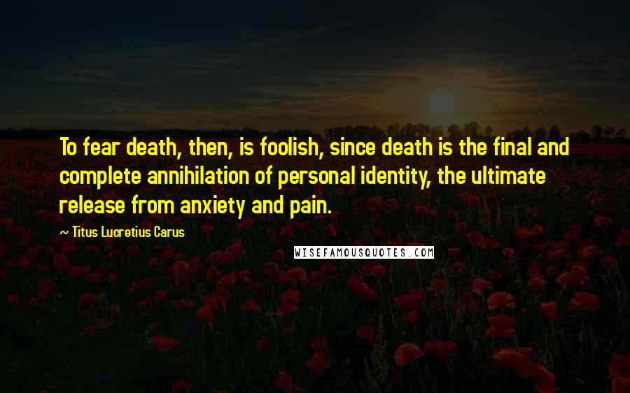Titus Lucretius Carus Quotes: To fear death, then, is foolish, since death is the final and complete annihilation of personal identity, the ultimate release from anxiety and pain.