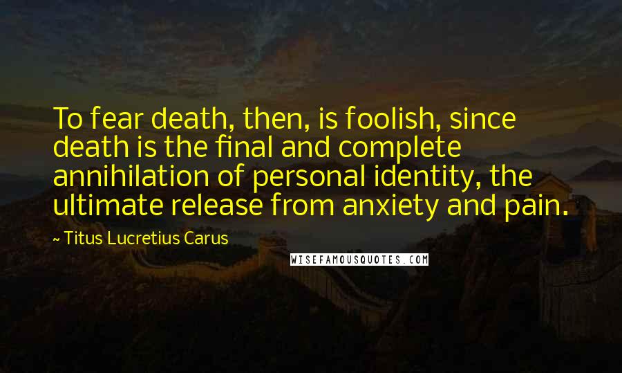 Titus Lucretius Carus Quotes: To fear death, then, is foolish, since death is the final and complete annihilation of personal identity, the ultimate release from anxiety and pain.