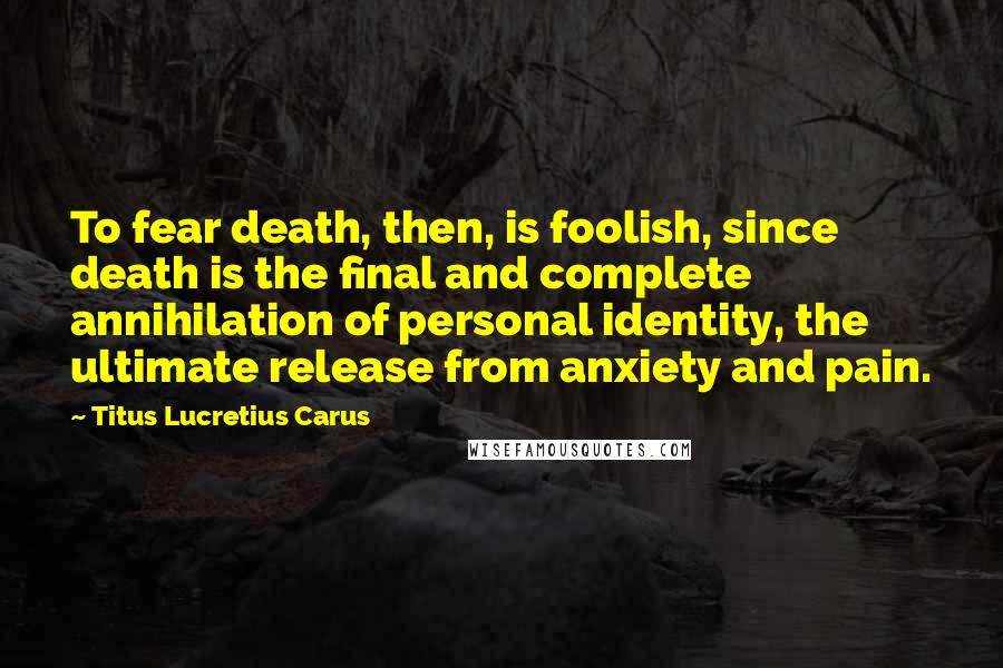 Titus Lucretius Carus Quotes: To fear death, then, is foolish, since death is the final and complete annihilation of personal identity, the ultimate release from anxiety and pain.