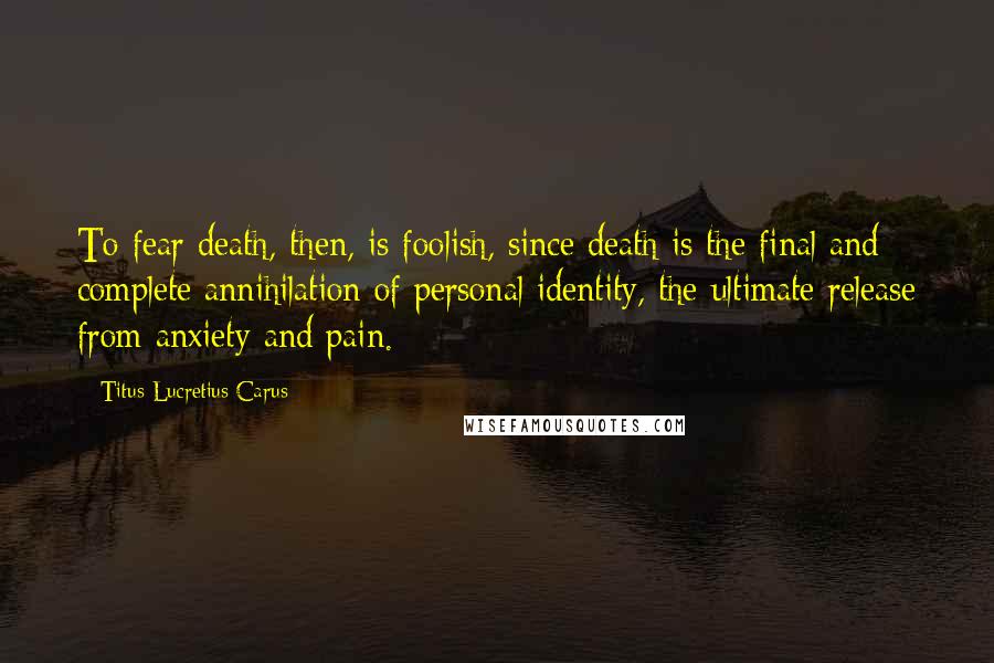 Titus Lucretius Carus Quotes: To fear death, then, is foolish, since death is the final and complete annihilation of personal identity, the ultimate release from anxiety and pain.