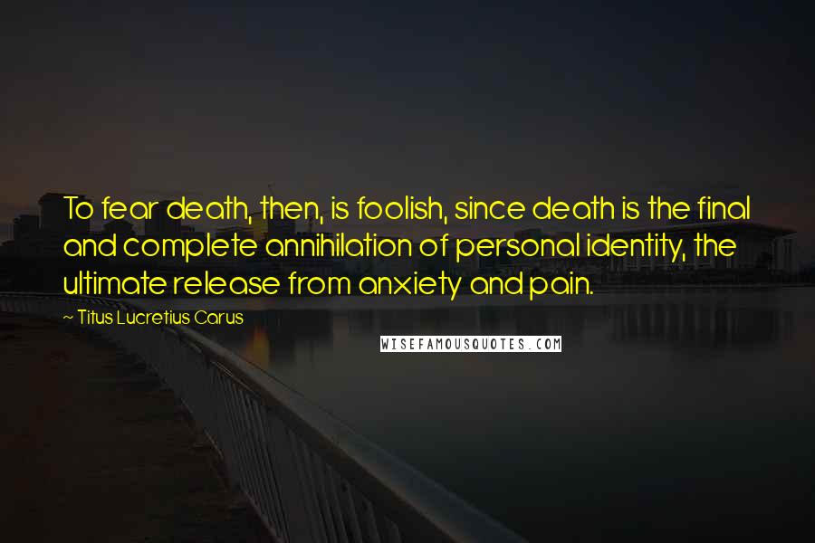 Titus Lucretius Carus Quotes: To fear death, then, is foolish, since death is the final and complete annihilation of personal identity, the ultimate release from anxiety and pain.